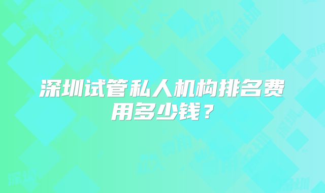 深圳试管私人机构排名费用多少钱?
