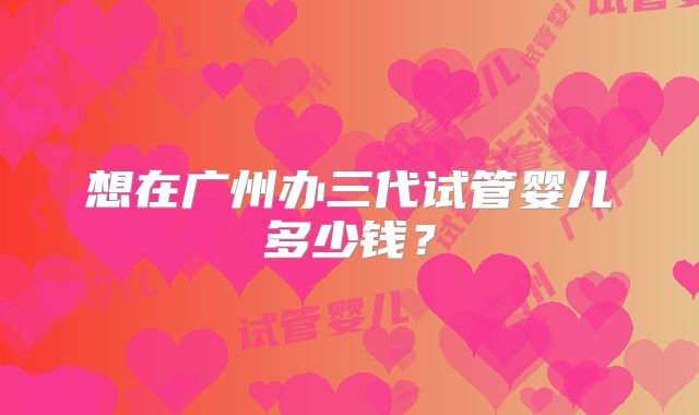 想在广州办三代试管婴儿多少钱?