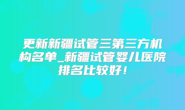 更新新疆试管三第三方机构名单_新疆试管婴儿医院排名比较好!