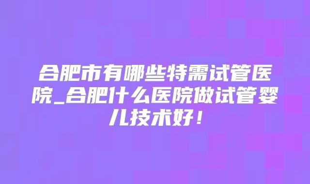 合肥市有哪些特需试管医院_合肥什么医院做试管婴儿技术好！