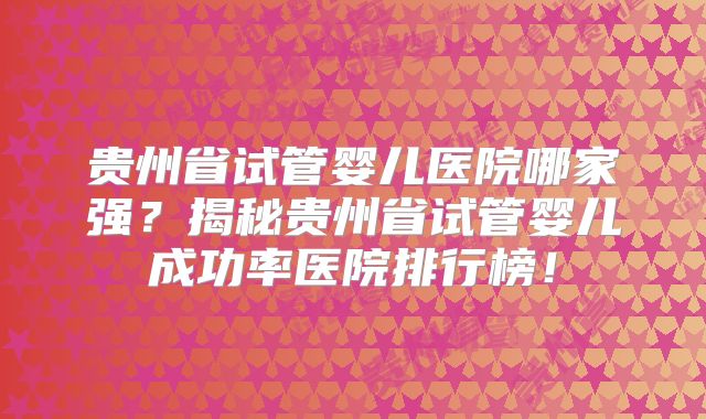 贵州省试管婴儿医院哪家强？揭秘贵州省试管婴儿成功率医院排行榜！
