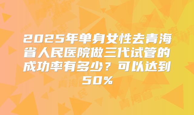 2025年单身女性去青海省人民医院做三代试管的成功率有多少?可以达到50%