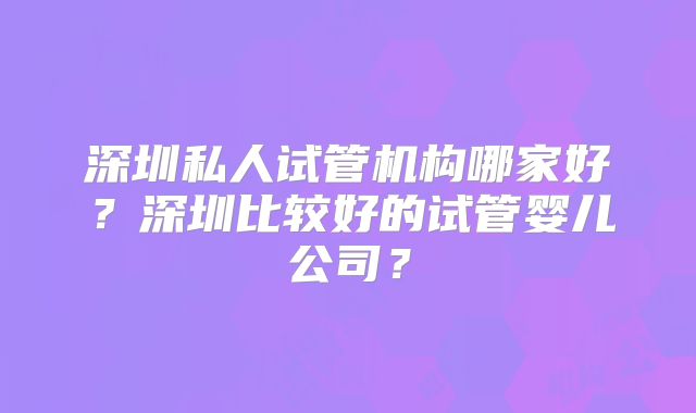 深圳私人试管机构哪家好？深圳比较好的试管婴儿公司？