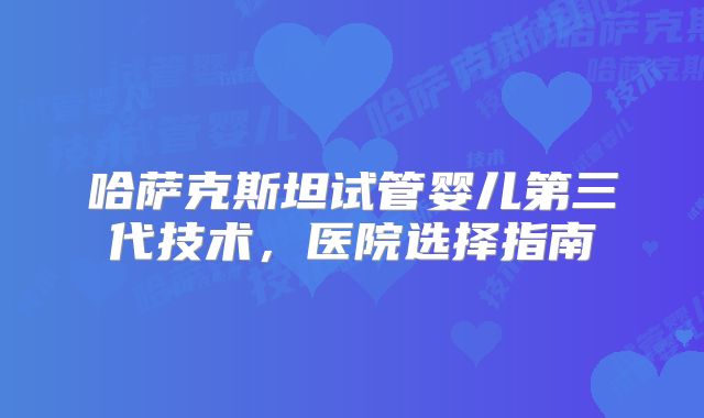 哈萨克斯坦试管婴儿第三代技术，医院选择指南