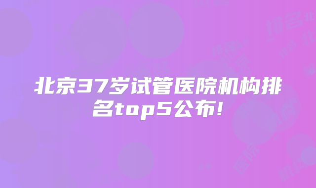 北京37岁试管医院机构排名top5公布!