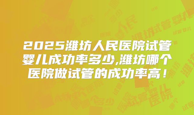 2025潍坊人民医院试管婴儿成功率多少,潍坊哪个医院做试管的成功率高!