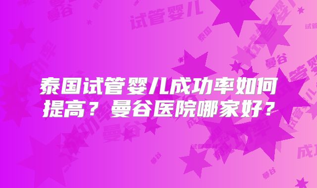 泰国试管婴儿成功率如何提高？曼谷医院哪家好？