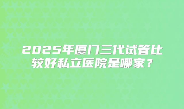 2025年厦门三代试管比较好私立医院是哪家？