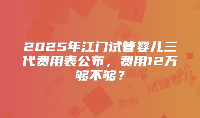 2025年江门试管婴儿三代费用表公布,费用12万够不够?