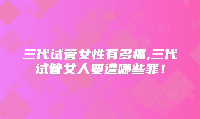 三代试管女性有多痛,三代试管女人要遭哪些罪!