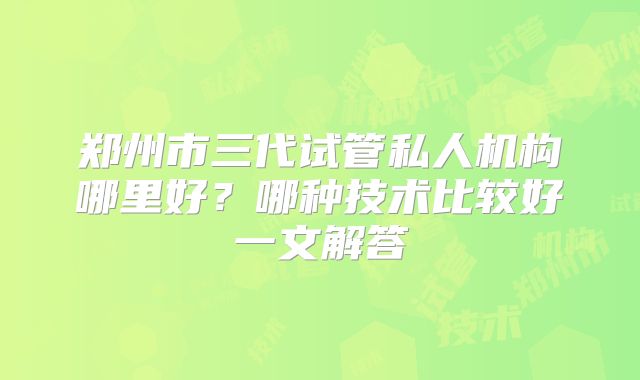 郑州市三代试管私人机构哪里好？哪种技术比较好一文解答