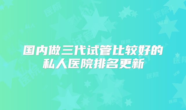 国内做三代试管比较好的私人医院排名更新