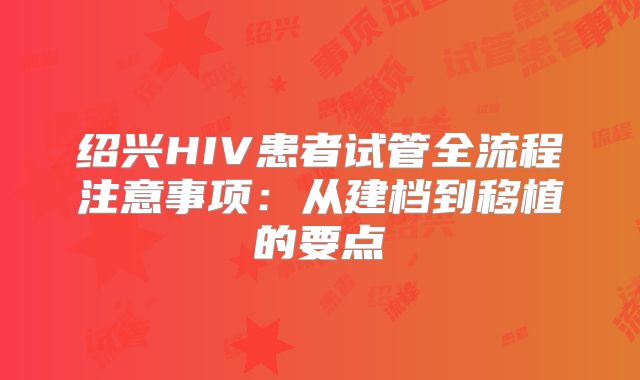 绍兴HIV患者试管全流程注意事项:从建档到移植的要点