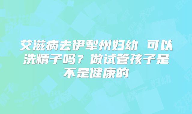 艾滋病去伊犁州妇幼 可以洗精子吗？做试管孩子是不是健康的