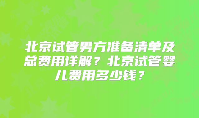 北京试管男方准备清单及总费用详解?北京试管婴儿费用多少钱?