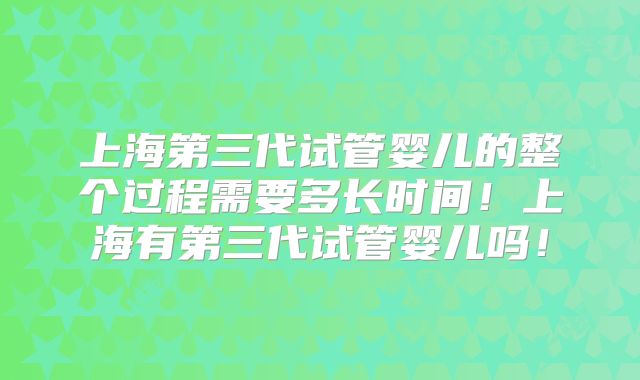 上海第三代试管婴儿的整个过程需要多长时间！上海有第三代试管婴儿吗！