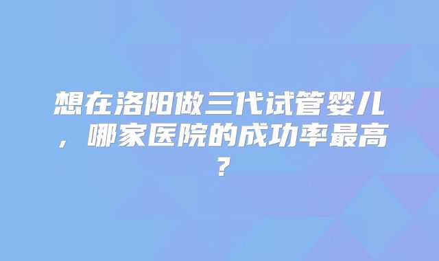 想在洛阳做三代试管婴儿,哪家医院的成功率最高?