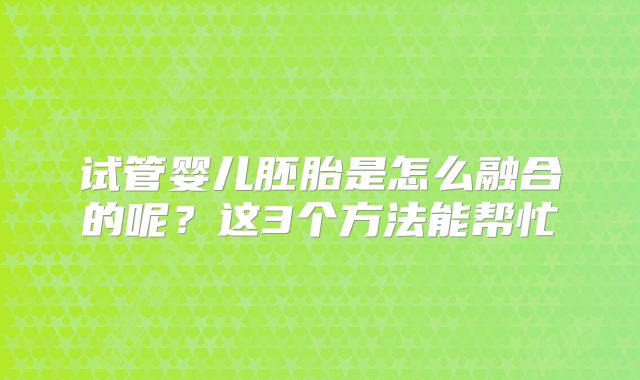 试管婴儿胚胎是怎么融合的呢？这3个方法能帮忙