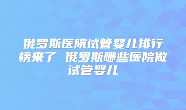 俄罗斯医院试管婴儿排行榜来了 俄罗斯哪些医院做试管婴儿
