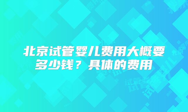 北京试管婴儿费用大概要多少钱？具体的费用