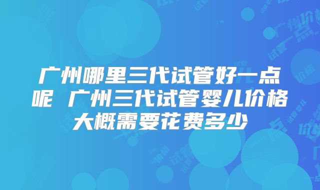 广州哪里三代试管好一点呢 广州三代试管婴儿价格大概需要花费多少