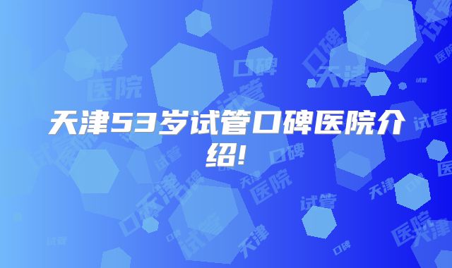 天津53岁试管口碑医院介绍!