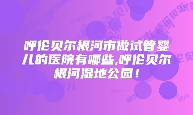 呼伦贝尔根河市做试管婴儿的医院有哪些,呼伦贝尔根河湿地公园!