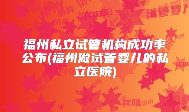 福州私立试管机构成功率公布(福州做试管婴儿的私立医院)