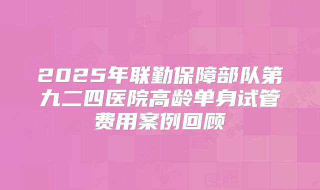 2025年联勤保障部队第九二四医院高龄单身试管费用案例回顾