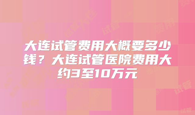 大连试管费用大概要多少钱？大连试管医院费用大约3至10万元