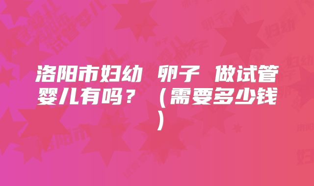 洛阳市妇幼 卵子 做试管婴儿有吗？（需要多少钱）