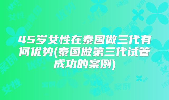 45岁女性在泰国做三代有何优势(泰国做第三代试管成功的案例)