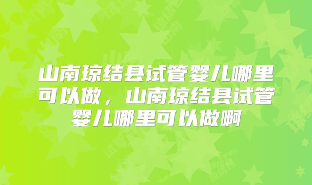 山南琼结县试管婴儿哪里可以做，山南琼结县试管婴儿哪里可以做啊