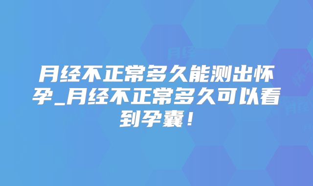 月经不正常多久能测出怀孕_月经不正常多久可以看到孕囊!