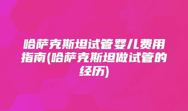 哈萨克斯坦试管婴儿费用指南(哈萨克斯坦做试管的经历)