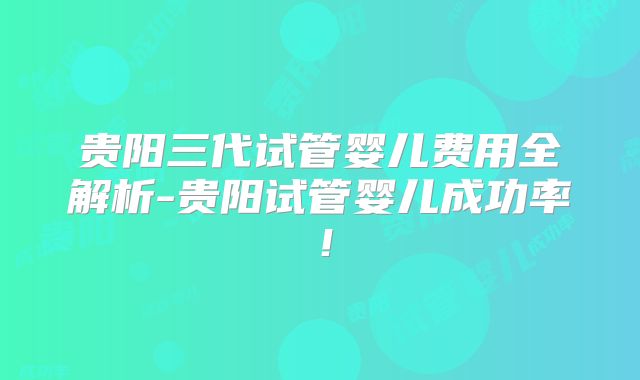 贵阳三代试管婴儿费用全解析-贵阳试管婴儿成功率!