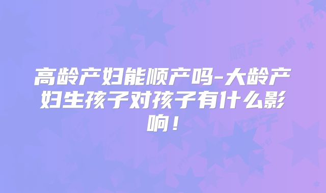 高龄产妇能顺产吗-大龄产妇生孩子对孩子有什么影响!