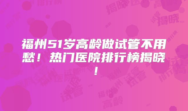 福州51岁高龄做试管不用愁！热门医院排行榜揭晓！