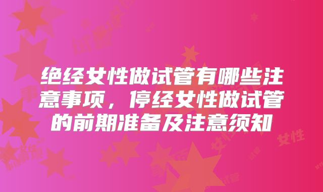 绝经女性做试管有哪些注意事项，停经女性做试管的前期准备及注意须知