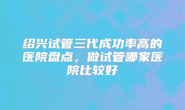 绍兴试管三代成功率高的医院盘点,做试管哪家医院比较好