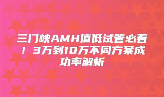三门峡AMH值低试管必看！3万到10万不同方案成功率解析