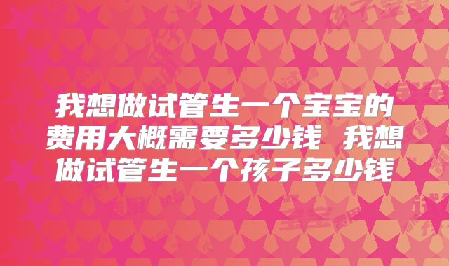 我想做试管生一个宝宝的费用大概需要多少钱 我想做试管生一个孩子多少钱