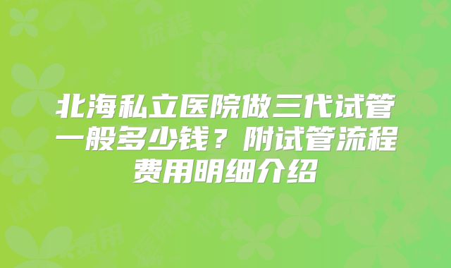 北海私立医院做三代试管一般多少钱？附试管流程费用明细介绍