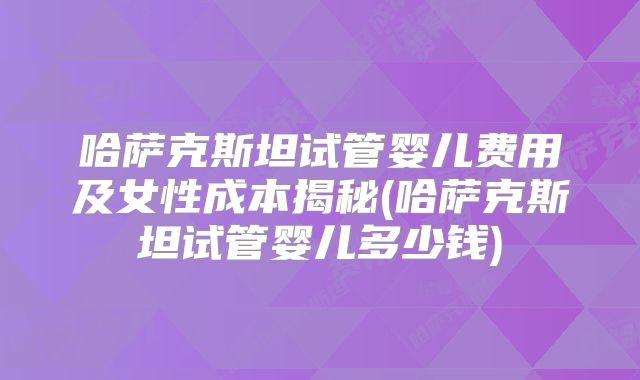 哈萨克斯坦试管婴儿费用及女性成本揭秘(哈萨克斯坦试管婴儿多少钱)