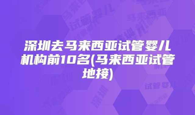 深圳去马来西亚试管婴儿机构前10名(马来西亚试管地接)