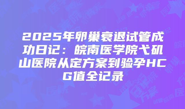 2025年卵巢衰退试管成功日记:皖南医学院弋矶山医院从定方案到验孕HCG值全记录
