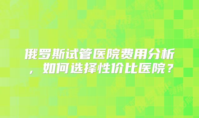 俄罗斯试管医院费用分析，如何选择性价比医院？