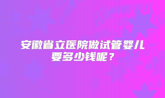 安徽省立医院做试管婴儿要多少钱呢？