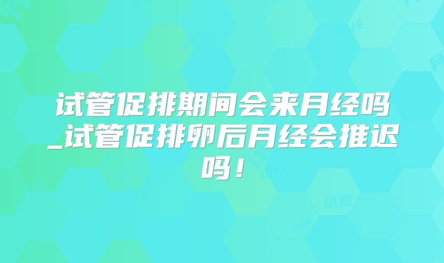 试管促排期间会来月经吗_试管促排卵后月经会推迟吗！