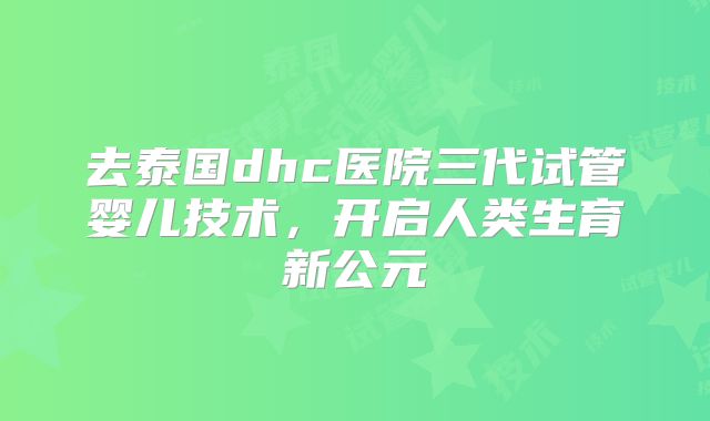 去泰国dhc医院三代试管婴儿技术，开启人类生育新公元